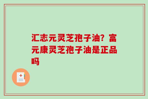 汇志元灵芝孢子油?富元康灵芝孢子油是正品吗 汇志元灵芝孢子油?富元康灵芝孢子油是正品吗
