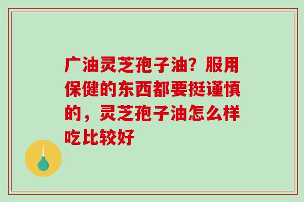 广油灵芝孢子油？服用保健的东西都要挺谨慎的，灵芝孢子油怎么样吃比较好