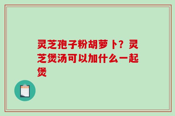 灵芝孢子粉胡萝卜？灵芝煲汤可以加什么一起煲