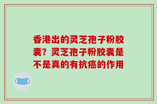 香港出的灵芝孢子粉胶囊?灵芝孢子粉胶囊是不是真的有抗的作用 香港出的灵芝孢子粉胶囊?灵芝孢子粉胶囊是不是真的有抗的作用