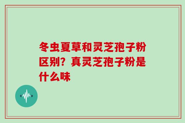 冬虫夏草和灵芝孢子粉区别?真灵芝孢子粉是什么味 冬虫夏草和灵芝孢子粉区别?真灵芝孢子粉是什么味