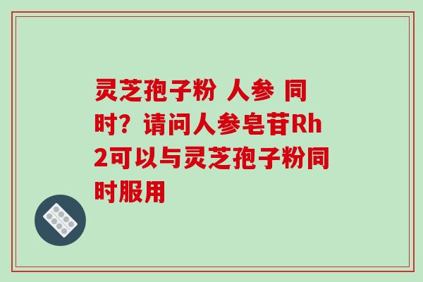 灵芝孢子粉 人参 同时?请问人参皂苷Rh2可以与灵芝孢子粉同时服用 灵芝孢子粉 人参 同时?请问人参皂苷Rh2可以与灵芝孢子粉同时服用