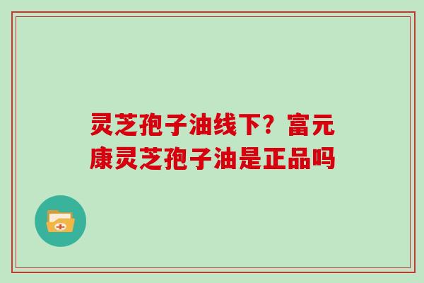 灵芝孢子油线下?富元康灵芝孢子油是正品吗 灵芝孢子油线下?富元康灵芝孢子油是正品吗