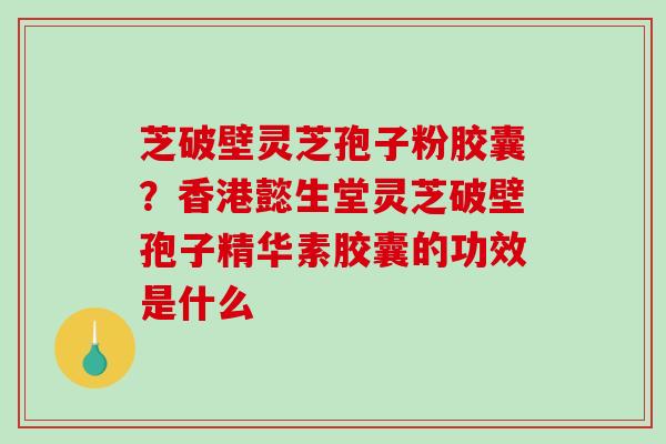 芝破壁灵芝孢子粉胶囊?香港懿生堂灵芝破壁孢子精华素胶囊的功效是什么 芝破壁灵芝孢子粉胶囊?香港懿生堂灵芝破壁孢子精华素胶囊的功效是什么