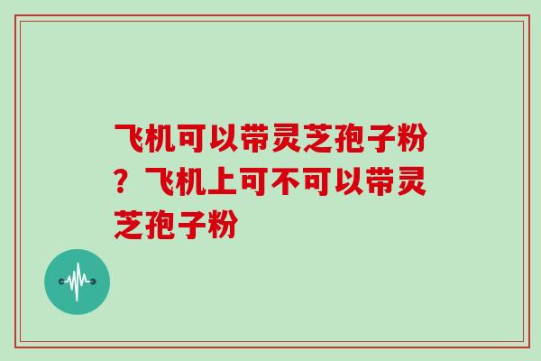 飞机可以带灵芝孢子粉？飞机上可不可以带灵芝孢子粉