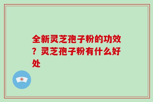 全新灵芝孢子粉的功效？灵芝孢子粉有什么好处
