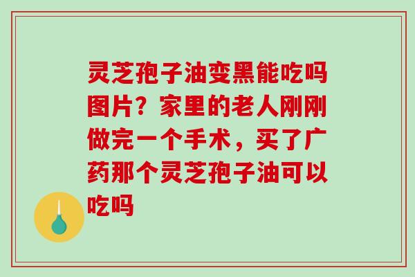 灵芝孢子油变黑能吃吗图片？家里的老人刚刚做完一个手术，买了广药那个灵芝孢子油可以吃吗