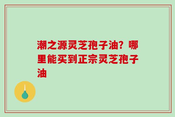 潮之源灵芝孢子油？哪里能买到正宗灵芝孢子油