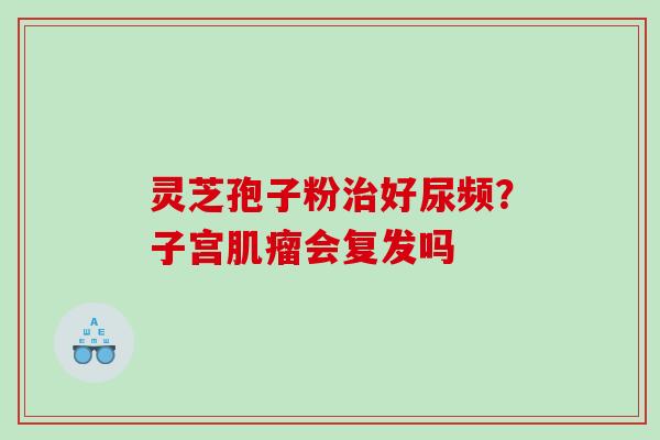 灵芝孢子粉好尿频？子宫会复发吗