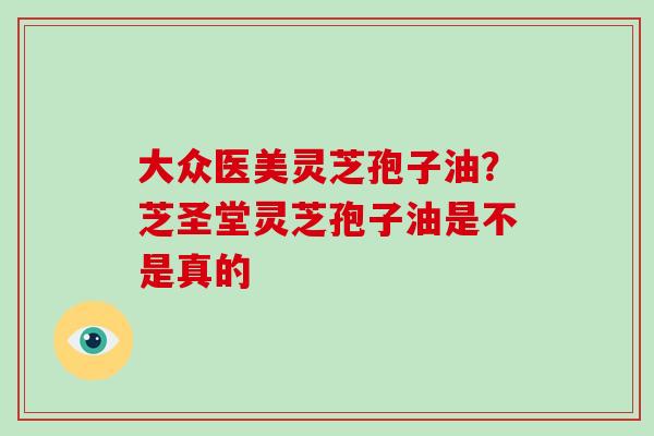 大众医美灵芝孢子油?芝圣堂灵芝孢子油是不是真的 大众医美灵芝孢子油?芝圣堂灵芝孢子油是不是真的