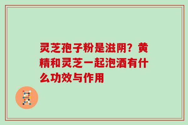 灵芝孢子粉是滋阴？黄精和灵芝一起泡酒有什么功效与作用
