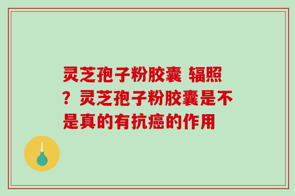 灵芝孢子粉胶囊 辐照?灵芝孢子粉胶囊是不是真的有抗的作用 灵芝孢子粉胶囊 辐照?灵芝孢子粉胶囊是不是真的有抗的作用