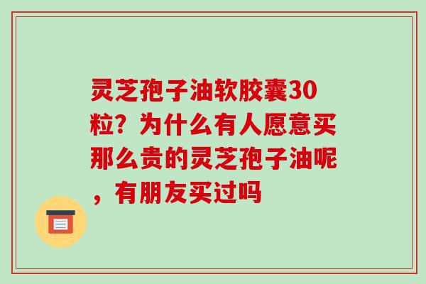 灵芝孢子油软胶囊30粒?为什么有人愿意买那么贵的灵芝孢子油呢,有朋友买过吗 灵芝孢子油软胶囊30粒?为什么有人愿意买那么贵的灵芝孢子油呢,有朋友买过吗