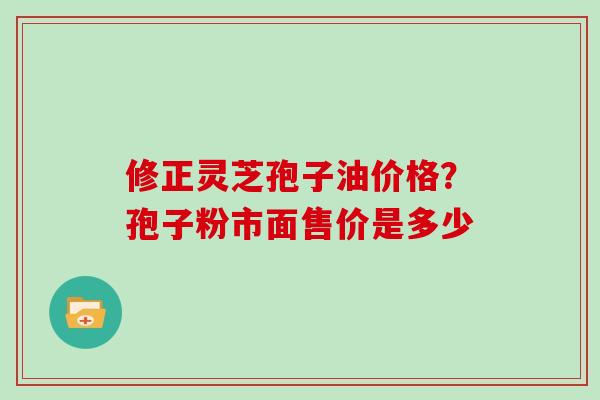 修正灵芝孢子油价格?孢子粉市面售价是多少 修正灵芝孢子油价格?孢子粉市面售价是多少