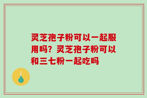 灵芝孢子粉可以一起服用吗?灵芝孢子粉可以和三七粉一起吃吗 灵芝孢子粉可以一起服用吗?灵芝孢子粉可以和三七粉一起吃吗