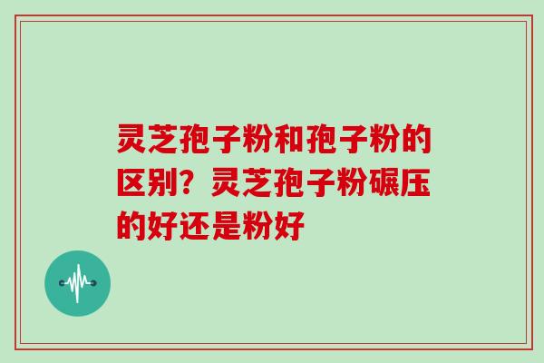 灵芝孢子粉和孢子粉的区别?灵芝孢子粉碾压的好还是粉好 灵芝孢子粉和孢子粉的区别?灵芝孢子粉碾压的好还是粉好