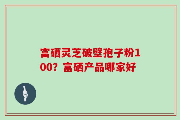 富硒灵芝破壁孢子粉100？富硒产品哪家好
