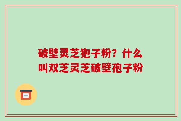 破壁灵芝狍子粉?什么叫双芝灵芝破壁孢子粉 破壁灵芝狍子粉?什么叫双芝灵芝破壁孢子粉
