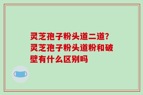 灵芝孢子粉头道二道？灵芝孢子粉头道粉和破壁有什么区别吗