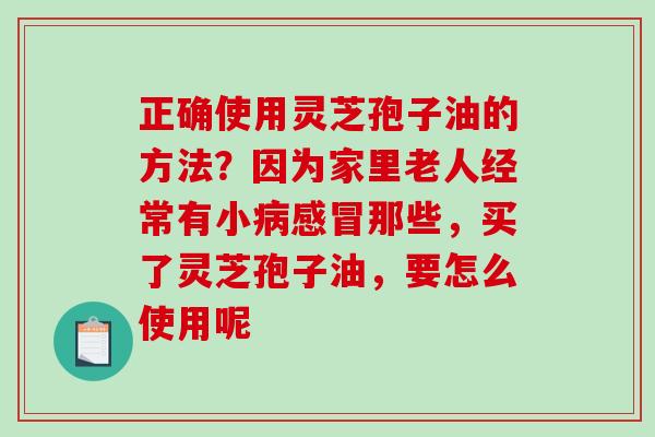 正确使用灵芝孢子油的方法？因为家里老人经常有小那些，买了灵芝孢子油，要怎么使用呢