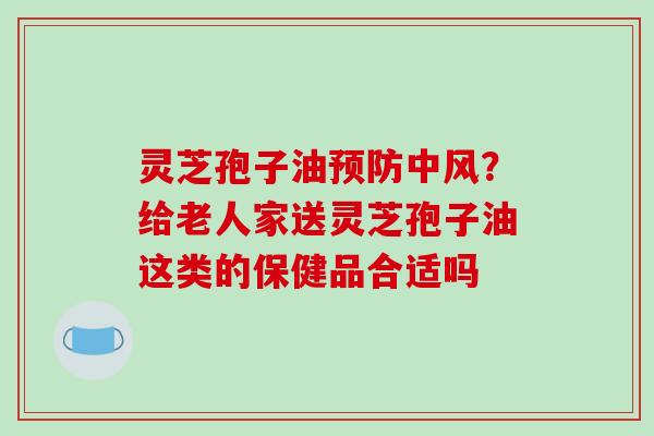 灵芝孢子油中风?给老人家送灵芝孢子油这类的保健品合适吗 灵芝孢子油中风?给老人家送灵芝孢子油这类的保健品合适吗