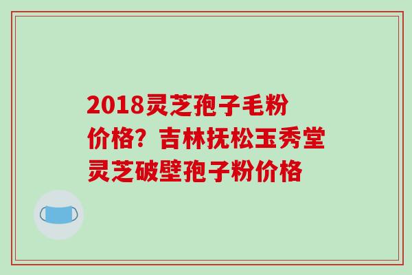 2018灵芝孢子毛粉价格？吉林抚松玉秀堂灵芝破壁孢子粉价格