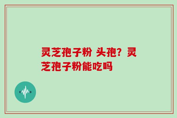 灵芝孢子粉 头孢?灵芝孢子粉能吃吗 灵芝孢子粉 头孢?灵芝孢子粉能吃吗