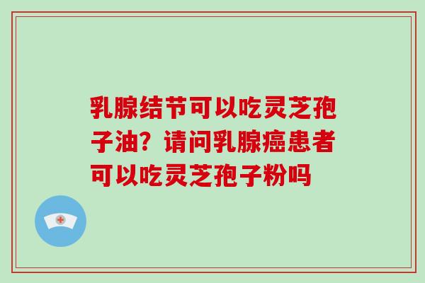 乳腺结节可以吃灵芝孢子油?请问乳腺患者可以吃灵芝孢子粉吗 乳腺结节可以吃灵芝孢子油?请问乳腺患者可以吃灵芝孢子粉吗