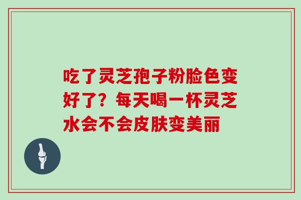 吃了灵芝孢子粉脸色变好了?每天喝一杯灵芝水会不会变美丽 吃了灵芝孢子粉脸色变好了?每天喝一杯灵芝水会不会变美丽