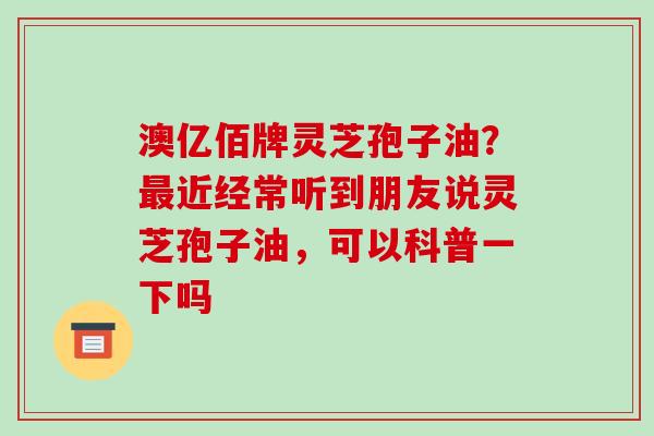 澳亿佰牌灵芝孢子油?近经常听到朋友说灵芝孢子油,可以科普一下吗 澳亿佰牌灵芝孢子油?近经常听到朋友说灵芝孢子油,可以科普一下吗