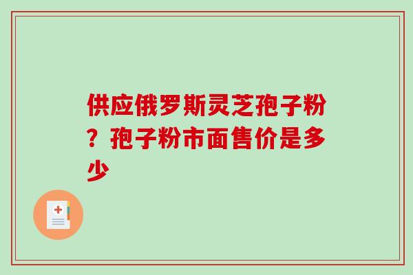 供应俄罗斯灵芝孢子粉?孢子粉市面售价是多少 供应俄罗斯灵芝孢子粉?孢子粉市面售价是多少