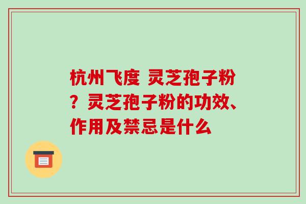 杭州飞度 灵芝孢子粉?灵芝孢子粉的功效、作用及禁忌是什么 杭州飞度 灵芝孢子粉?灵芝孢子粉的功效、作用及禁忌是什么
