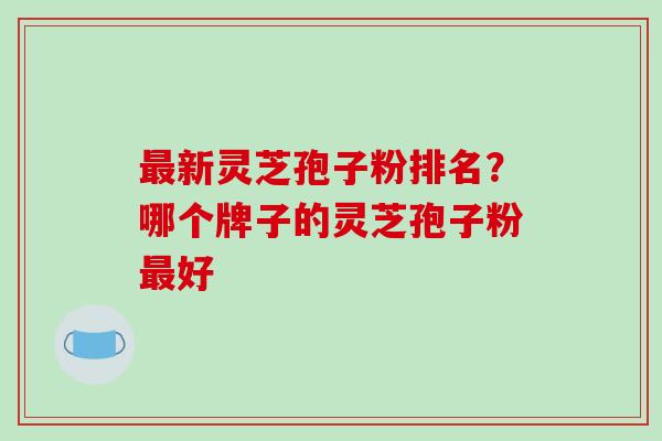 新灵芝孢子粉排名？哪个牌子的灵芝孢子粉好