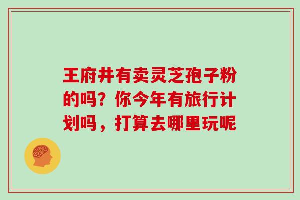 王府井有卖灵芝孢子粉的吗？你今年有旅行计划吗，打算去哪里玩呢