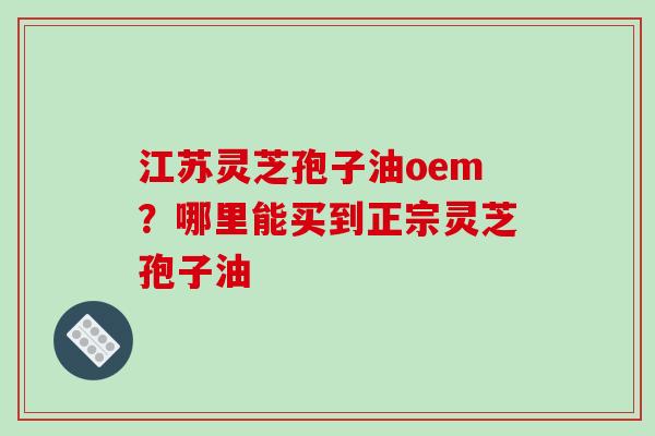 江苏灵芝孢子油oem？哪里能买到正宗灵芝孢子油