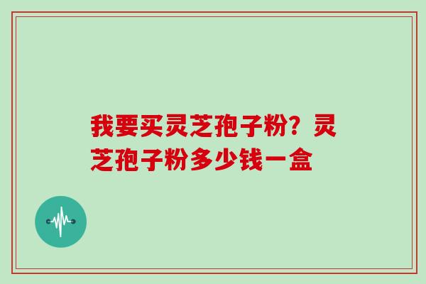 我要买灵芝孢子粉？灵芝孢子粉多少钱一盒