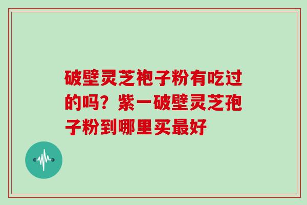 破壁灵芝袍子粉有吃过的吗？紫一破壁灵芝孢子粉到哪里买好