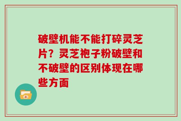 破壁机能不能打碎灵芝片？灵芝袍子粉破壁和不破壁的区别体现在哪些方面