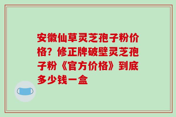 安徽仙草灵芝孢子粉价格?修正牌破壁灵芝孢子粉《官方价格》到底多少钱一盒 安徽仙草灵芝孢子粉价格?修正牌破壁灵芝孢子粉《官方价格》到底多少钱一盒