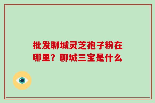 批发聊城灵芝孢子粉在哪里?聊城三宝是什么 批发聊城灵芝孢子粉在哪里?聊城三宝是什么