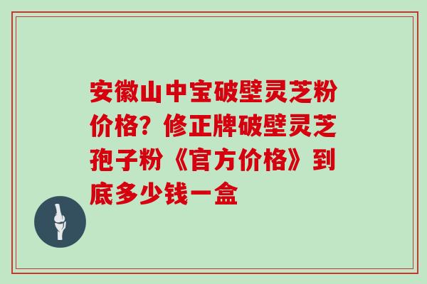 安徽山中宝破壁灵芝粉价格?修正牌破壁灵芝孢子粉《官方价格》到底多少钱一盒 安徽山中宝破壁灵芝粉价格?修正牌破壁灵芝孢子粉《官方价格》到底多少钱一盒