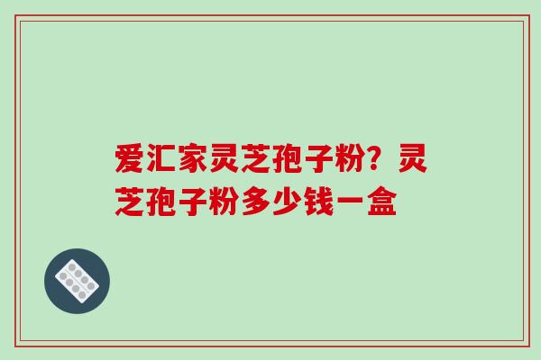 爱汇家灵芝孢子粉?灵芝孢子粉多少钱一盒 爱汇家灵芝孢子粉?灵芝孢子粉多少钱一盒