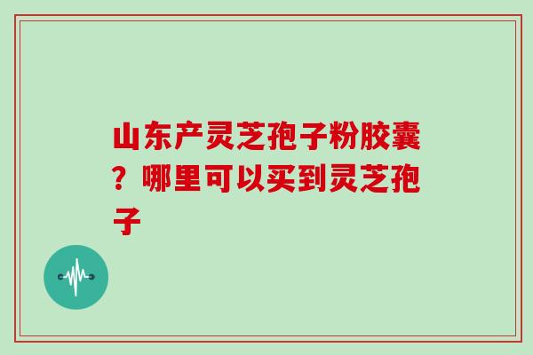 山东产灵芝孢子粉胶囊?哪里可以买到灵芝孢子 山东产灵芝孢子粉胶囊?哪里可以买到灵芝孢子