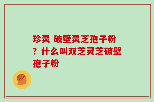 珍灵 破壁灵芝孢子粉?什么叫双芝灵芝破壁孢子粉 珍灵 破壁灵芝孢子粉?什么叫双芝灵芝破壁孢子粉