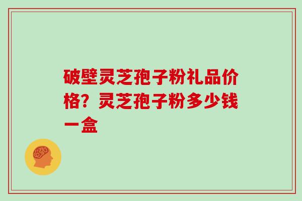 破壁灵芝孢子粉礼品价格?灵芝孢子粉多少钱一盒 破壁灵芝孢子粉礼品价格?灵芝孢子粉多少钱一盒