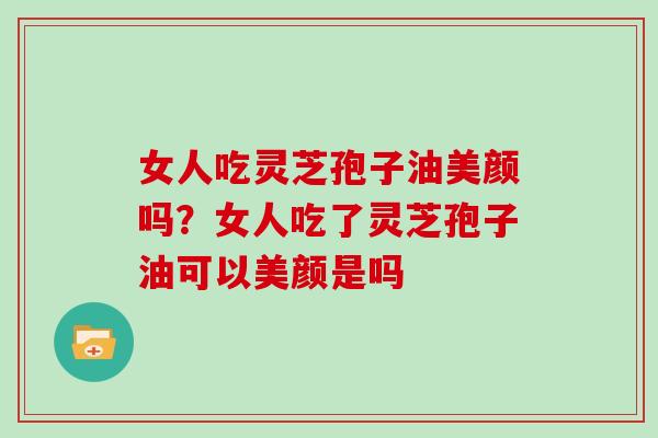女人吃灵芝孢子油美颜吗?女人吃了灵芝孢子油可以美颜是吗 女人吃灵芝孢子油美颜吗?女人吃了灵芝孢子油可以美颜是吗