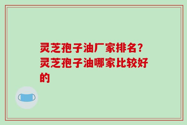灵芝孢子油厂家排名？灵芝孢子油哪家比较好的