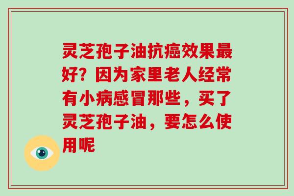 灵芝孢子油抗效果好?因为家里老人经常有小那些,买了灵芝孢子油,要怎么使用呢 灵芝孢子油抗效果好?因为家里老人经常有小那些,买了灵芝孢子油,要怎么使用呢