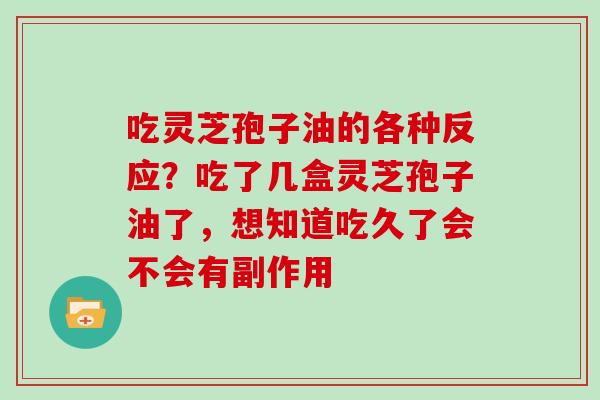 吃灵芝孢子油的各种反应？吃了几盒灵芝孢子油了，想知道吃久了会不会有副作用