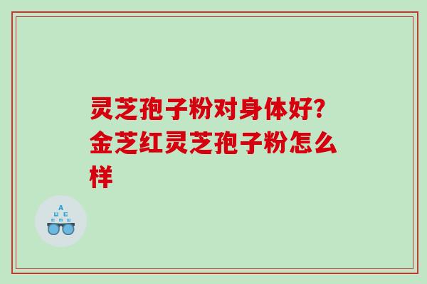 灵芝孢子粉对身体好？金芝红灵芝孢子粉怎么样